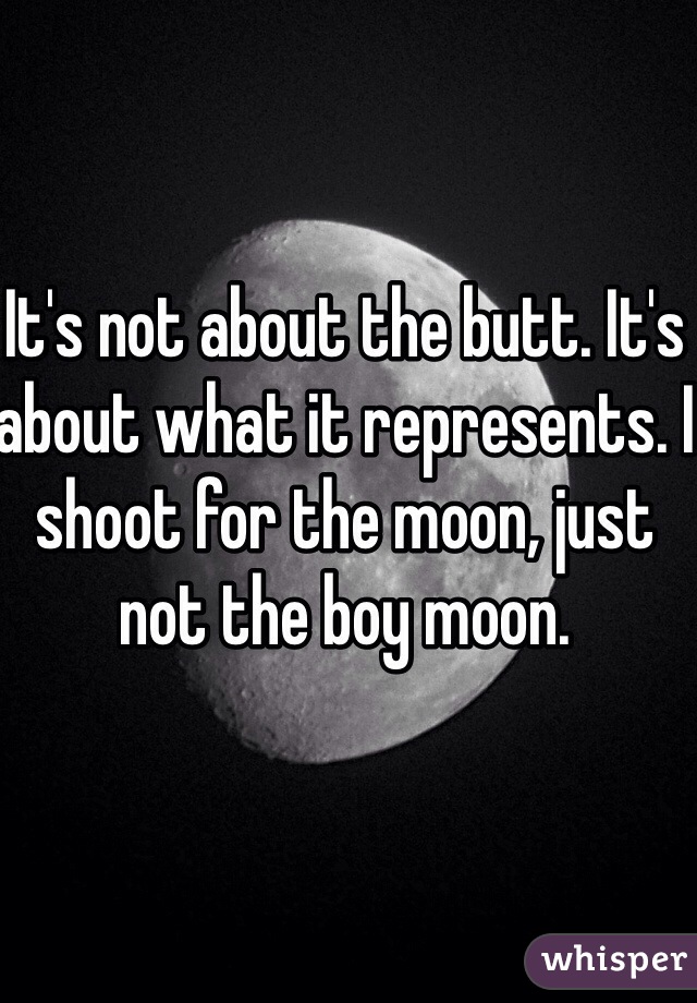 It's not about the butt. It's about what it represents. I shoot for the moon, just not the boy moon. 