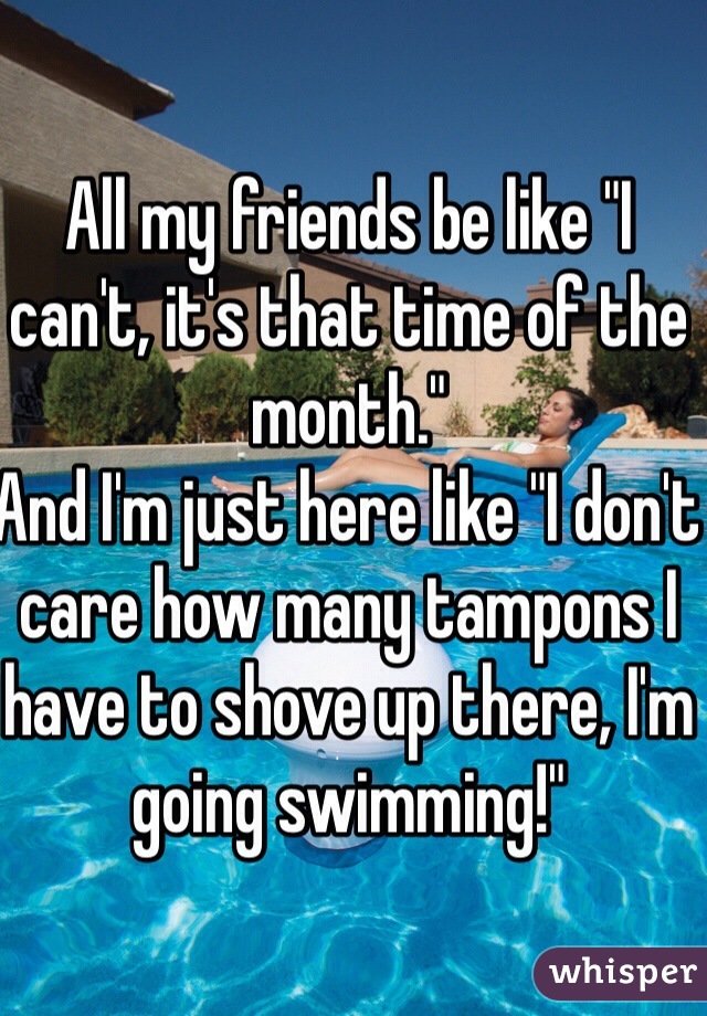 All my friends be like "I can't, it's that time of the month."
And I'm just here like "I don't care how many tampons I have to shove up there, I'm going swimming!"