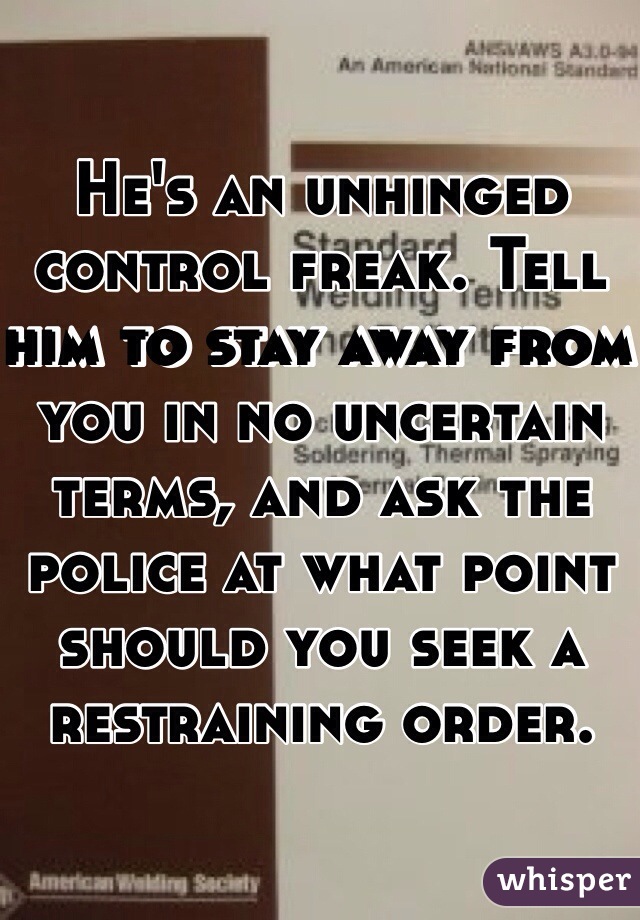 He's an unhinged control freak. Tell him to stay away from you in no uncertain terms, and ask the police at what point should you seek a restraining order. 