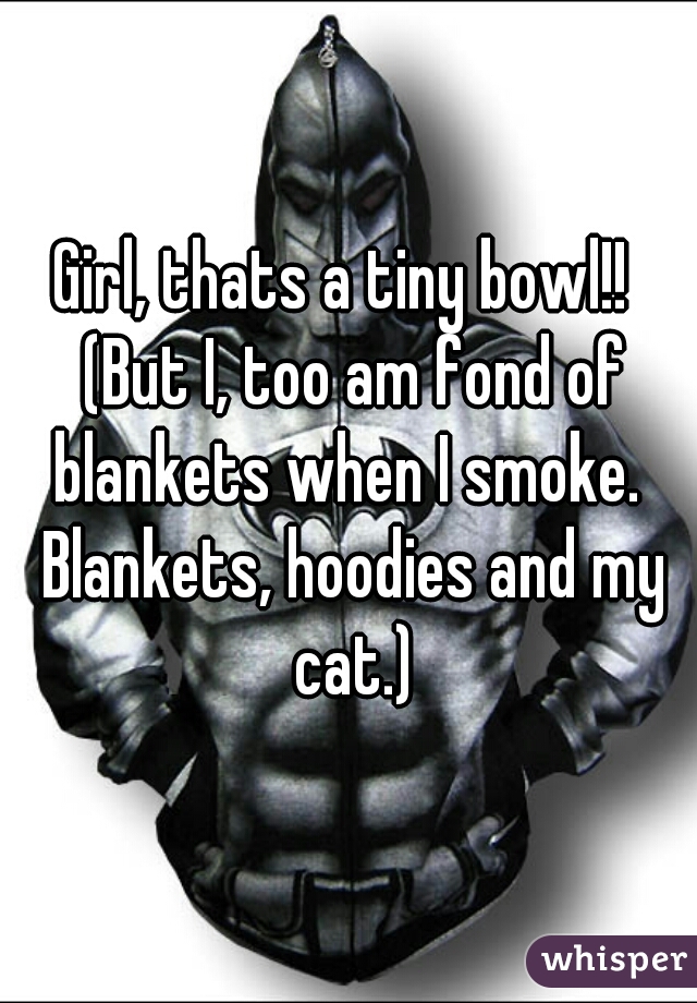 Girl, thats a tiny bowl!!  (But I, too am fond of blankets when I smoke.  Blankets, hoodies and my cat.)