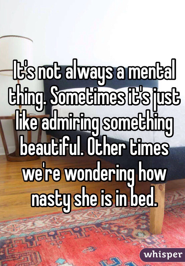 It's not always a mental thing. Sometimes it's just like admiring something beautiful. Other times we're wondering how nasty she is in bed. 