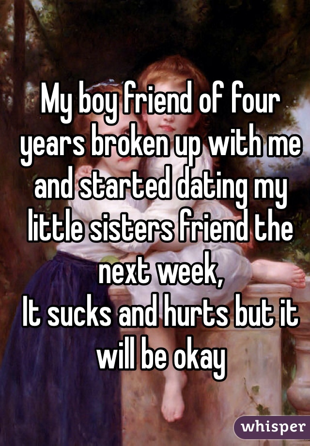 My boy friend of four years broken up with me and started dating my little sisters friend the next week,
It sucks and hurts but it will be okay 