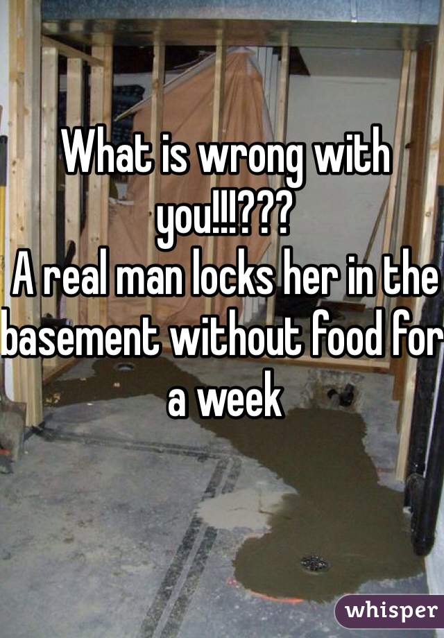 What is wrong with you!!!???
A real man locks her in the basement without food for a week 