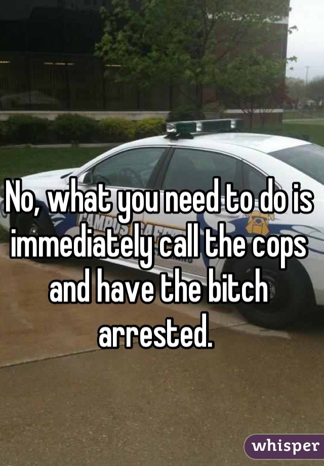 No, what you need to do is immediately call the cops and have the bitch arrested. 