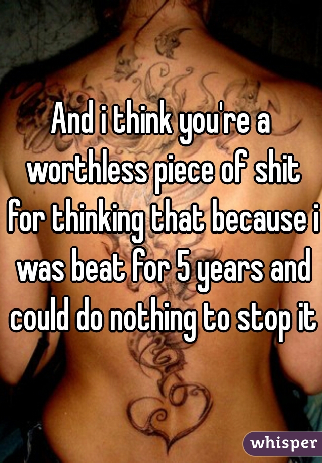 And i think you're a worthless piece of shit for thinking that because i was beat for 5 years and could do nothing to stop it