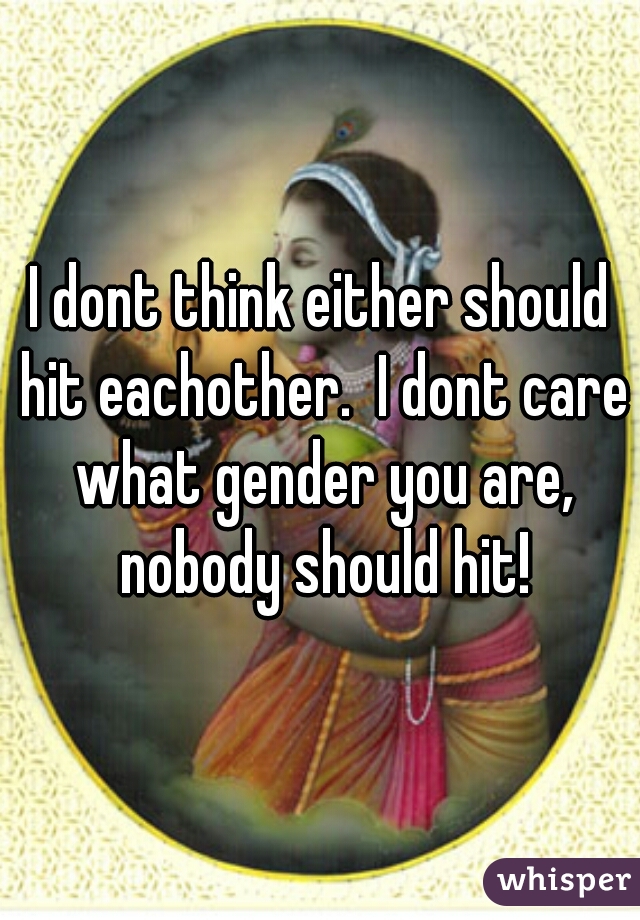 I dont think either should hit eachother.  I dont care what gender you are, nobody should hit!
