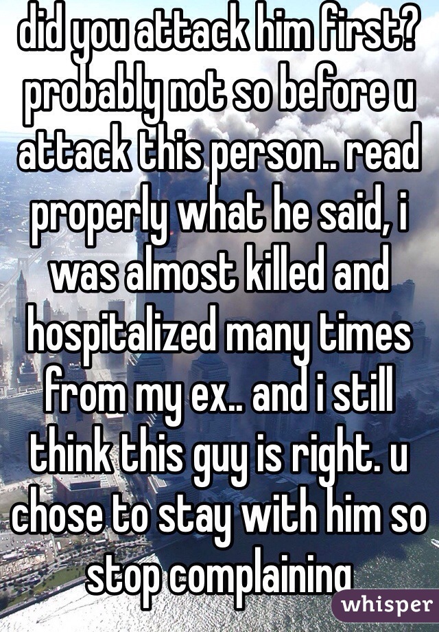 did you attack him first? probably not so before u attack this person.. read properly what he said, i was almost killed and hospitalized many times from my ex.. and i still think this guy is right. u chose to stay with him so stop complaining 