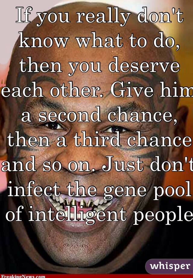 If you really don't know what to do, then you deserve each other. Give him a second chance, then a third chance and so on. Just don't infect the gene pool of intelligent people