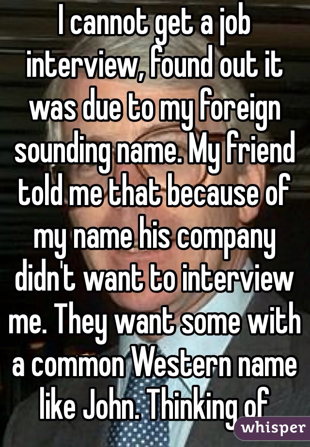 I cannot get a job interview, found out it was due to my foreign sounding name. My friend told me that because of my name his company didn't want to interview me. They want some with a common Western name like John. Thinking of changing my name.