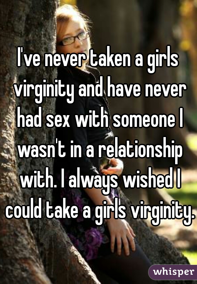 I've never taken a girls virginity and have never had sex with someone I wasn't in a relationship with. I always wished I could take a girls virginity. 