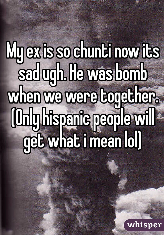 My ex is so chunti now its sad ugh. He was bomb when we were together. (Only hispanic people will get what i mean lol)