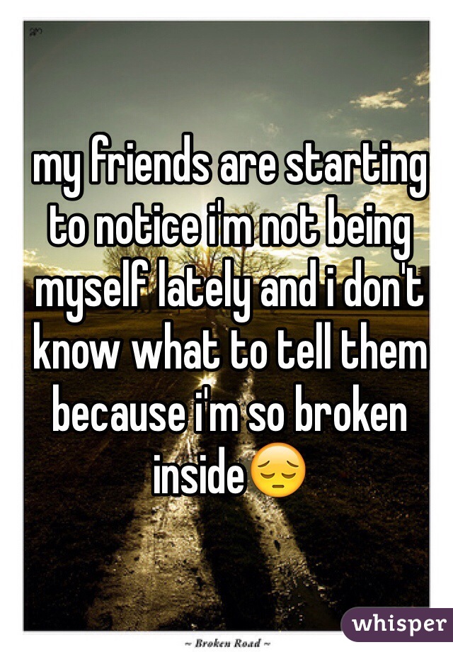 my friends are starting to notice i'm not being myself lately and i don't know what to tell them because i'm so broken inside😔