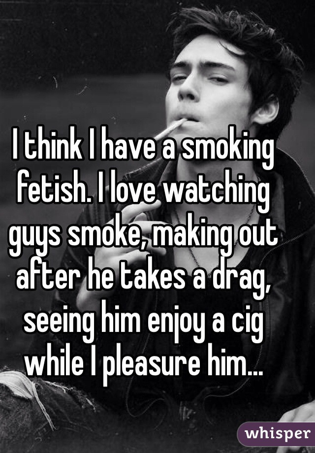 I think I have a smoking fetish. I love watching guys smoke, making out after he takes a drag, seeing him enjoy a cig while I pleasure him...
