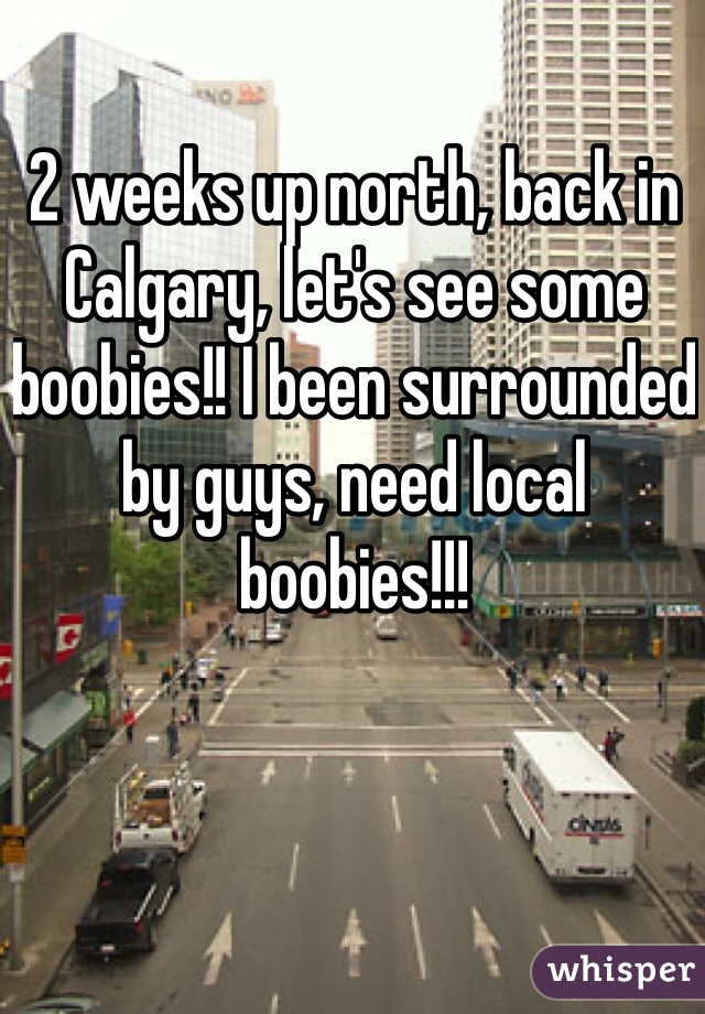 2 weeks up north, back in Calgary, let's see some boobies!! I been surrounded by guys, need local boobies!!!