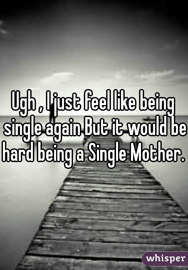 Ugh , I just feel like being single again But it would be hard being a Single Mother.  