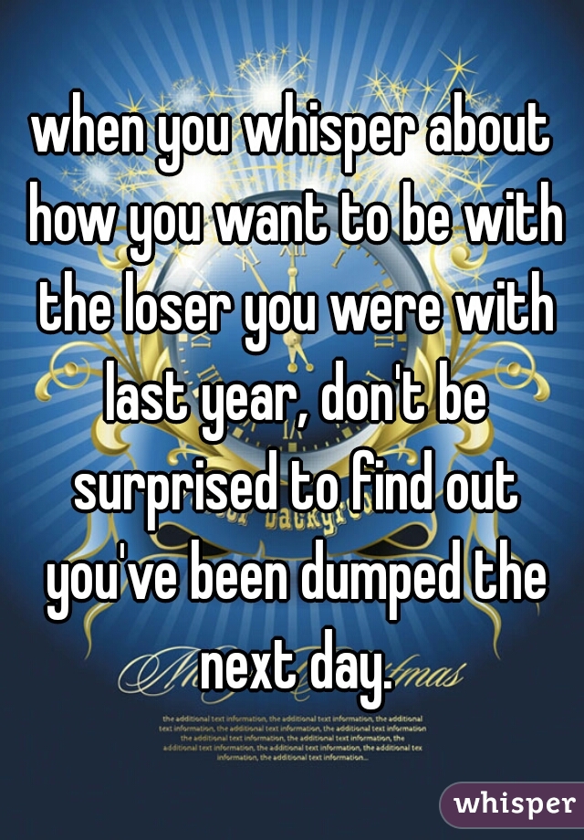 when you whisper about how you want to be with the loser you were with last year, don't be surprised to find out you've been dumped the next day.