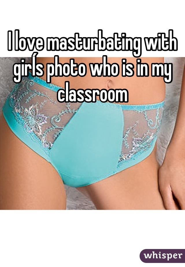 I love masturbating with girĺs photo who is in my classroom