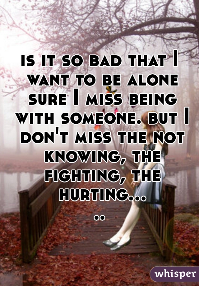 is it so bad that I want to be alone sure I miss being with someone. but I don't miss the not knowing, the fighting, the hurting.....