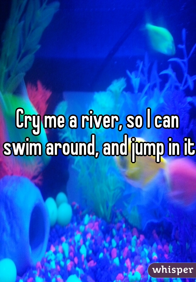 Cry me a river, so I can swim around, and jump in it.