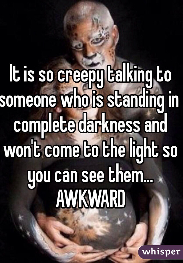 It is so creepy talking to someone who is standing in complete darkness and won't come to the light so you can see them... AWKWARD
