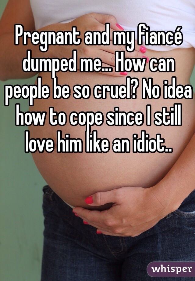 Pregnant and my fiancé dumped me... How can people be so cruel? No idea how to cope since I still love him like an idiot..