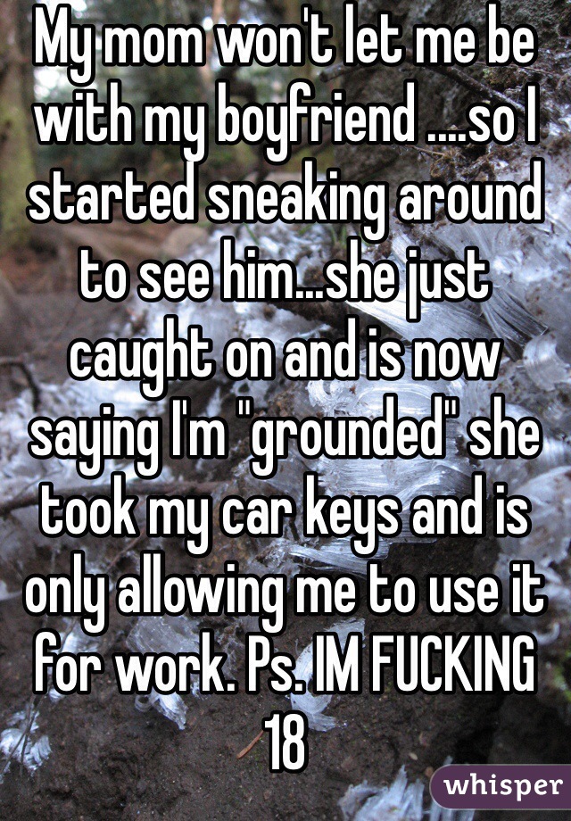My mom won't let me be with my boyfriend ....so I started sneaking around to see him...she just caught on and is now saying I'm "grounded" she took my car keys and is only allowing me to use it for work. Ps. IM FUCKING 18 