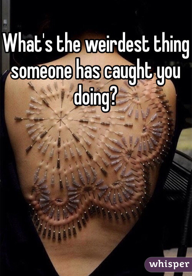 What's the weirdest thing someone has caught you doing? 