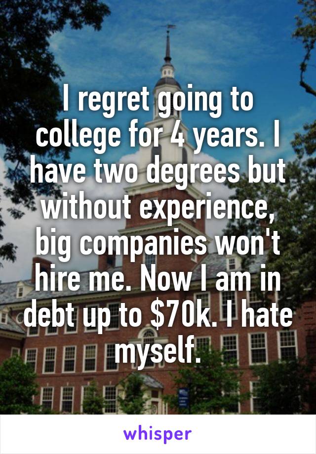 I regret going to college for 4 years. I have two degrees but without experience, big companies won't hire me. Now I am in debt up to $70k. I hate myself.