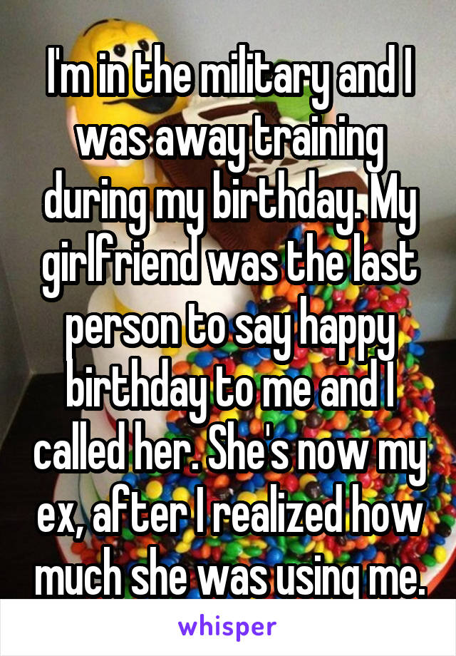 I'm in the military and I was away training during my birthday. My girlfriend was the last person to say happy birthday to me and I called her. She's now my ex, after I realized how much she was using me.