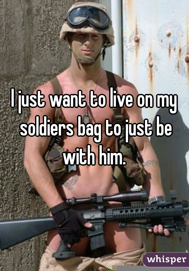 I just want to live on my soldiers bag to just be with him. 