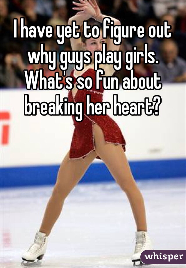 I have yet to figure out why guys play girls. What's so fun about breaking her heart?