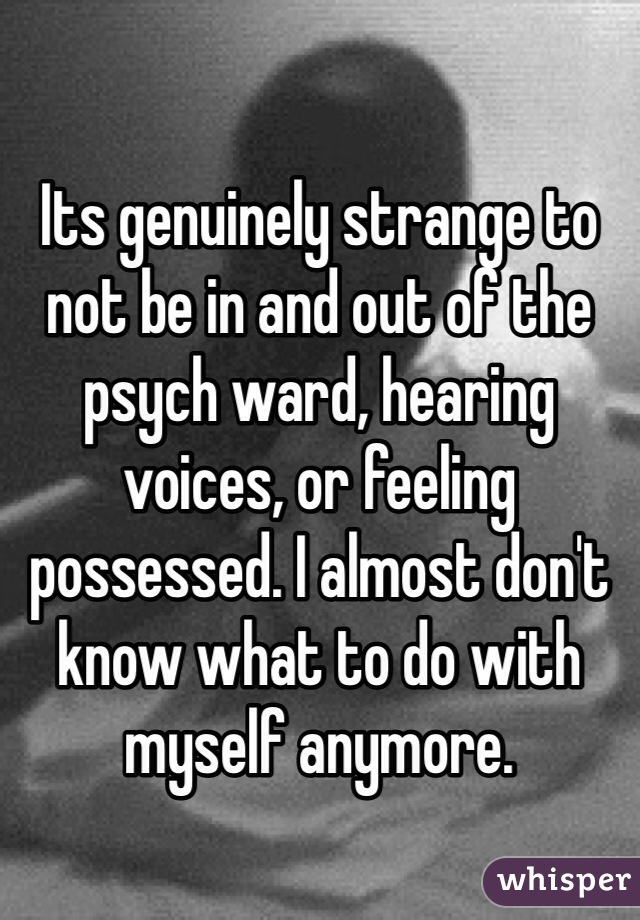 Its genuinely strange to not be in and out of the psych ward, hearing voices, or feeling possessed. I almost don't know what to do with myself anymore.