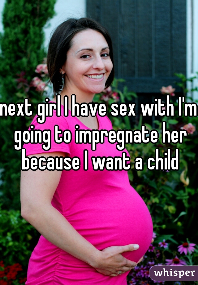next girl I have sex with I'm going to impregnate her because I want a child