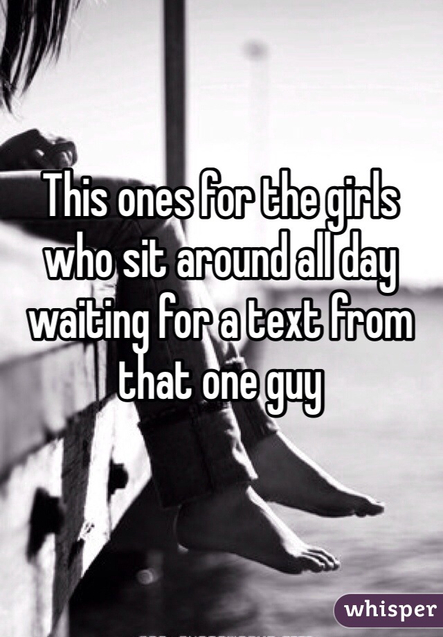 This ones for the girls who sit around all day waiting for a text from that one guy