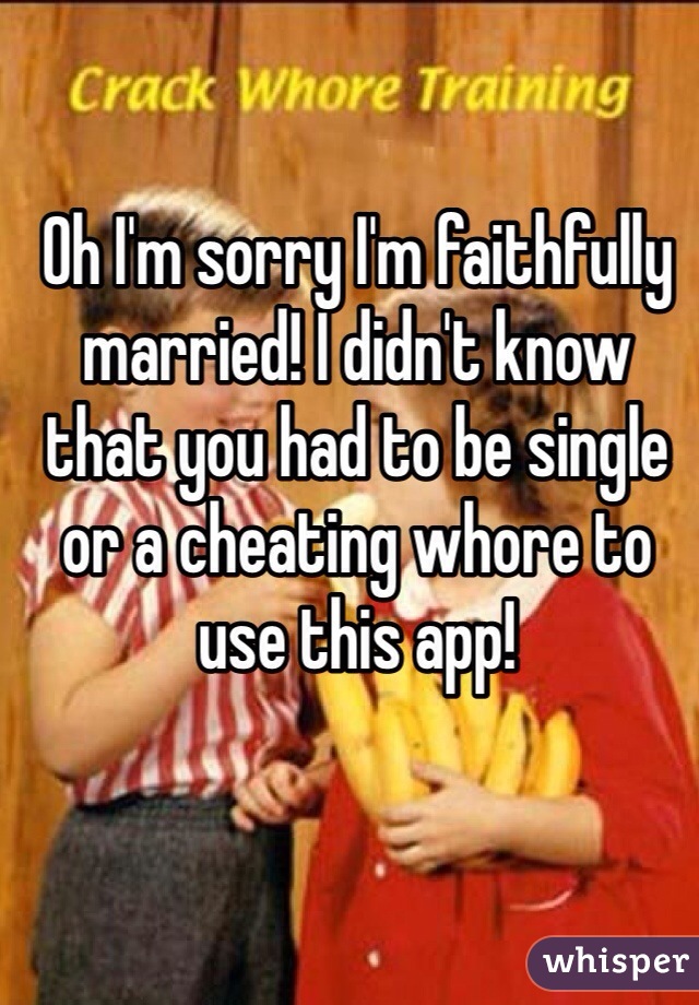 Oh I'm sorry I'm faithfully married! I didn't know that you had to be single or a cheating whore to use this app!