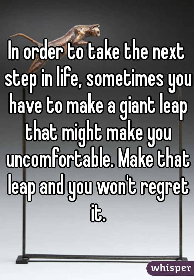 In order to take the next step in life, sometimes you have to make a giant leap that might make you uncomfortable. Make that leap and you won't regret it.