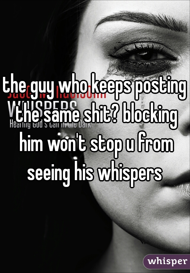 the guy who keeps posting the same shit? blocking him won't stop u from seeing his whispers 