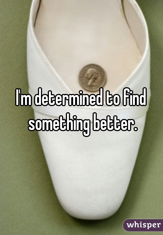 I'm determined to find something better.
