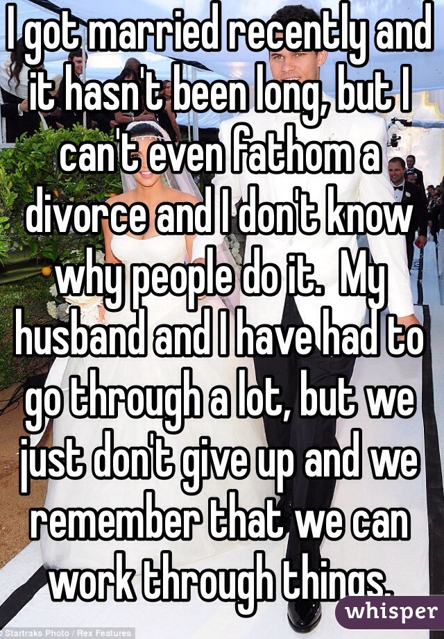 I got married recently and it hasn't been long, but I can't even fathom a divorce and I don't know why people do it.  My husband and I have had to go through a lot, but we just don't give up and we remember that we can work through things.