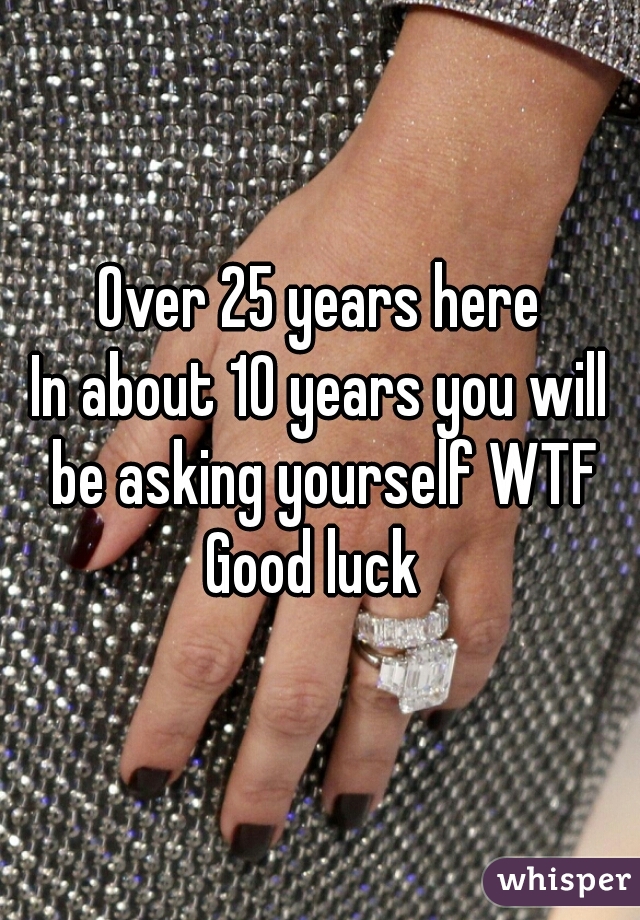 Over 25 years here
In about 10 years you will be asking yourself WTF
Good luck 