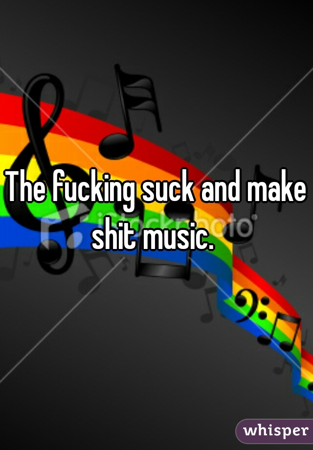 The fucking suck and make shit music.  