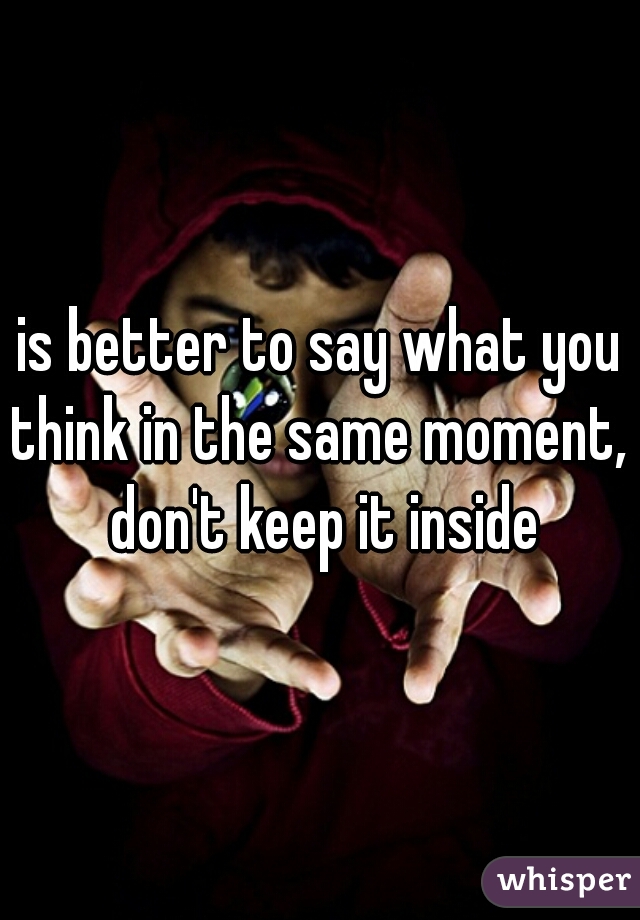 is better to say what you think in the same moment,  don't keep it inside