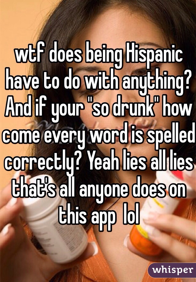 wtf does being Hispanic have to do with anything? And if your "so drunk" how come every word is spelled correctly? Yeah lies all lies that's all anyone does on this app  lol