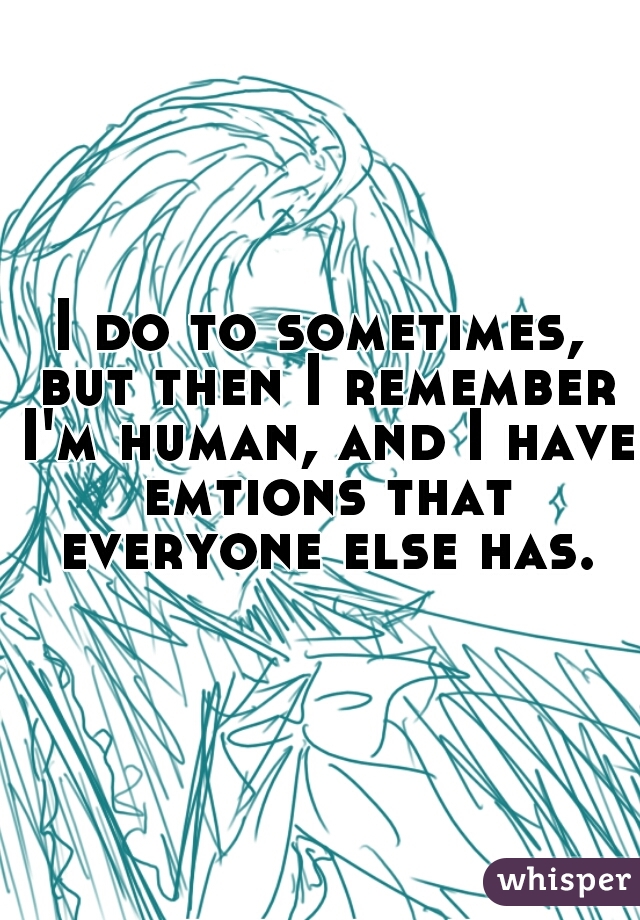 I do to sometimes, but then I remember I'm human, and I have emtions that everyone else has.