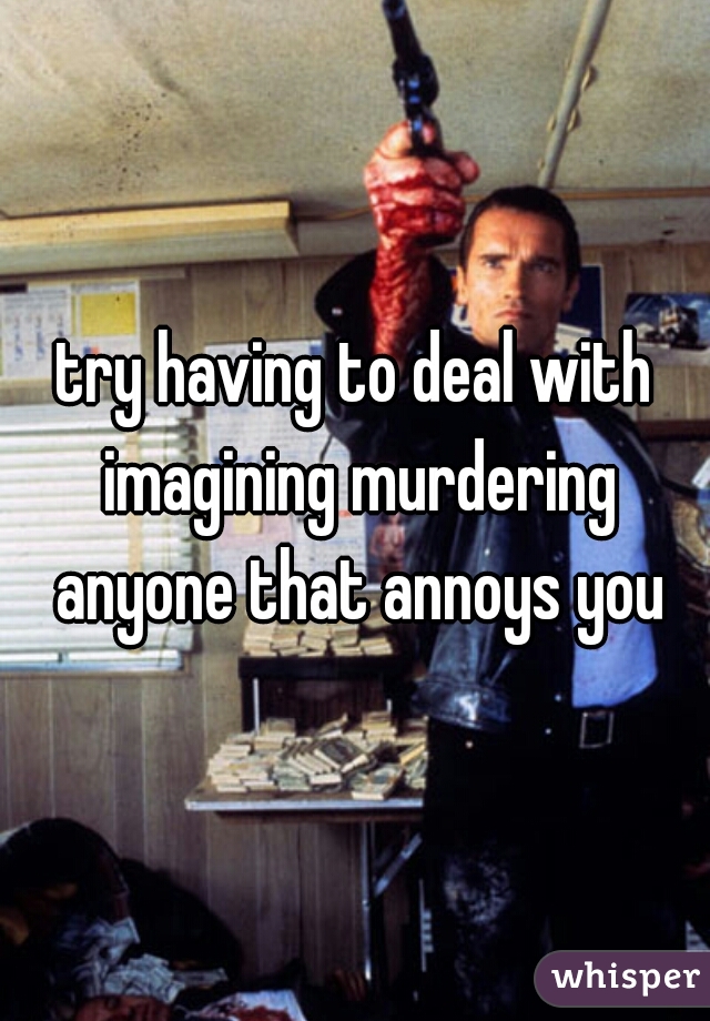 try having to deal with imagining murdering anyone that annoys you