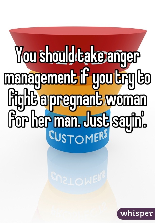 You should take anger management if you try to fight a pregnant woman for her man. Just sayin'.