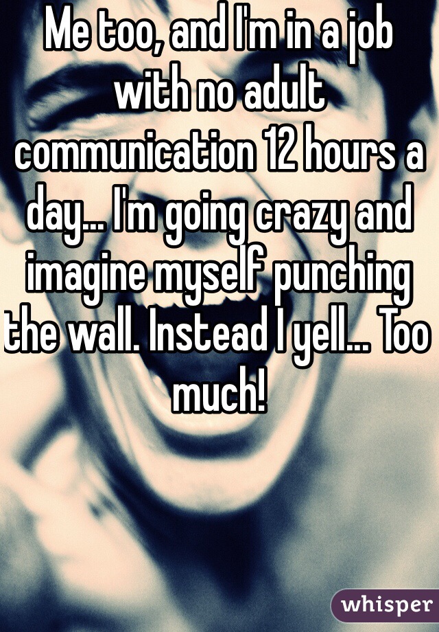 Me too, and I'm in a job with no adult communication 12 hours a day... I'm going crazy and imagine myself punching the wall. Instead I yell... Too much!