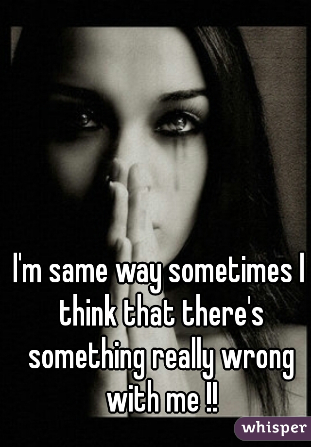 I'm same way sometimes I think that there's something really wrong with me !!
