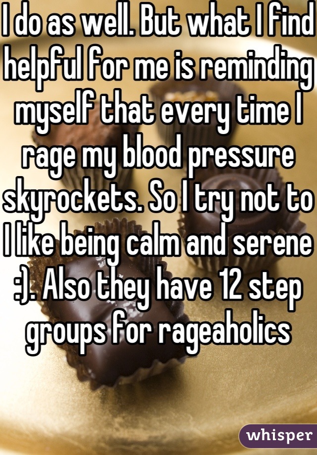 I do as well. But what I find helpful for me is reminding myself that every time I rage my blood pressure skyrockets. So I try not to I like being calm and serene :). Also they have 12 step groups for rageaholics 