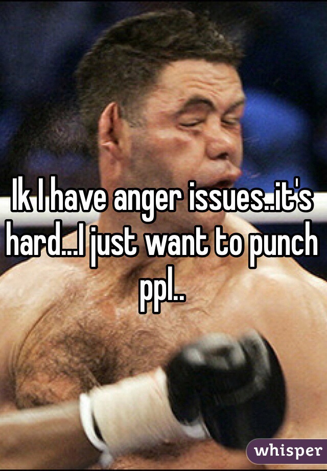 Ik I have anger issues..it's hard...I just want to punch ppl..